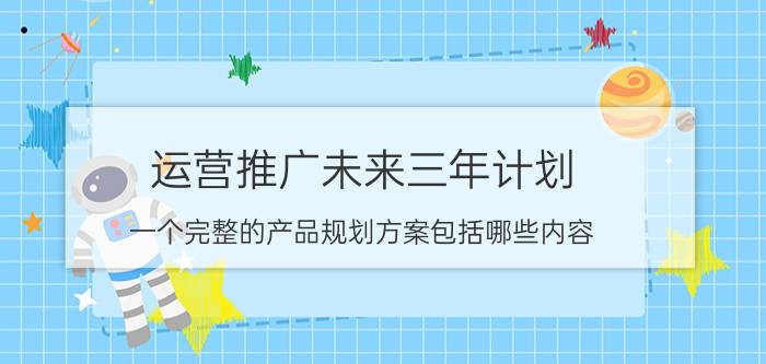 运营推广未来三年计划 一个完整的产品规划方案包括哪些内容？